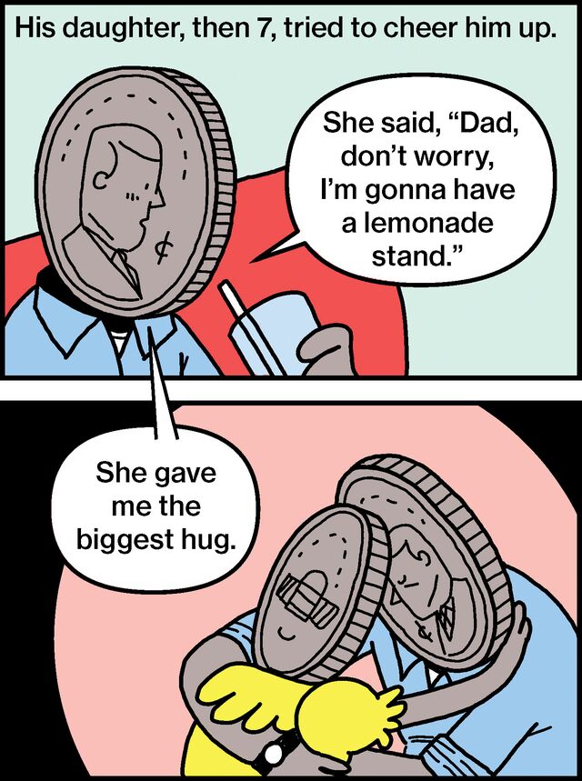 His daughter, then 7, tried to cheer him up. She said, “Dad, don’t worry, I’m gonna have a lemonade stand.” She gave me the biggest hug.
