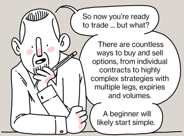So now you’re ready to trade ... but what?  There are countless ways to buy and sell options, from individual contracts to highly complex strategies with multiple legs, expiries and volumes.  A beginner will likely start simple.