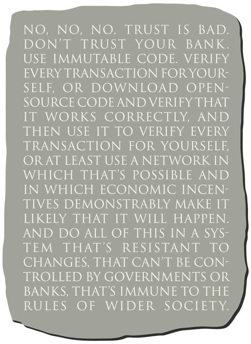 No, No, No. Trust is bad. Don't trust your bank. Use immutable code. Verify every transaction for yourself, or download open-source code and verify that it works correctly, and then use it to verify every transaction for yourself, or at least use a network in which that's possible and in which economic incentives demonstrably make it likely that it will happen. And do all of this in a system that's resistant to changes, that can't be controlled by governments or banks, that's immune to the rules of wider society.