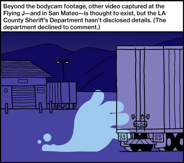 Beyond the bodycam footage, other video captured at the Flying J—and in San Mateo—is thought to exist, but the LA County Sheriff’s Department hasn’t disclosed details. (The department declined to comment.)