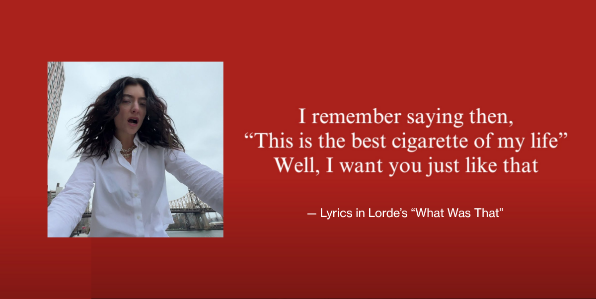 Lyrics from "What Was That" by Lorde stating that "I remember saying then, 'This is the best cigarette of my life' Well, I want you just like that" on a red background next to album art