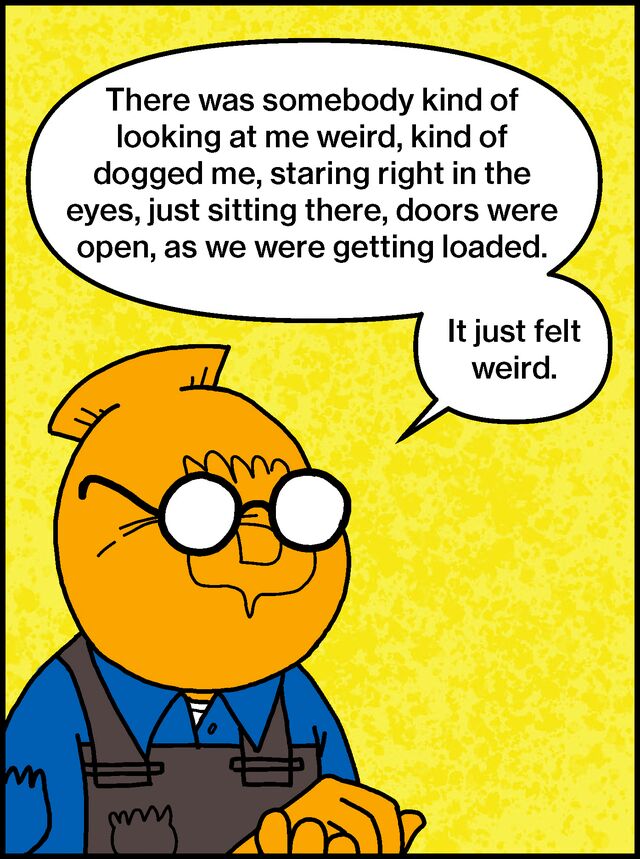 There was somebody kind of looking at me weird, kind of dogged me, staring right in the eyes, just sitting there, doors were open, as we were getting loaded. It just felt weird.