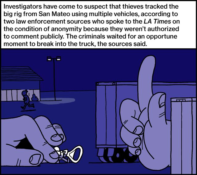 Investigators have come to suspect that thieves tracked the big rig from San Mateo using multiple vehicles, according to two law enforcement sources who spoke to the LA Times on the condition of anonymity because they weren’t authorized to comment publicly. The criminals waited for an opportune moment to break into the truck, the sources said.