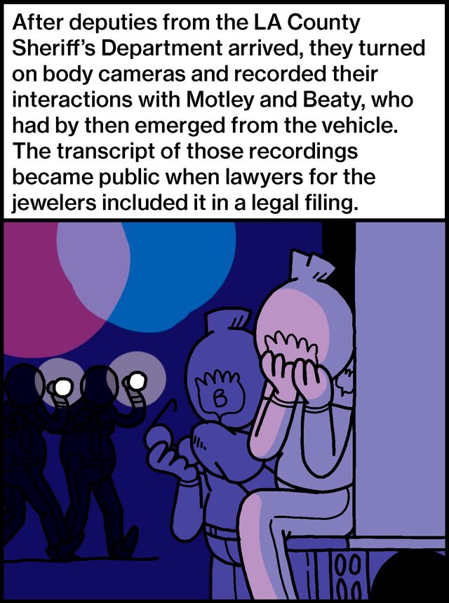 After deputies from the LA County Sheriff’s Department arrived, they turned on body cameras and recorded their interactions with Motley and Beaty, who had by then emerged from the vehicle. The transcript of those recordings became public when lawyers for the jewelers included it in a legal filing.