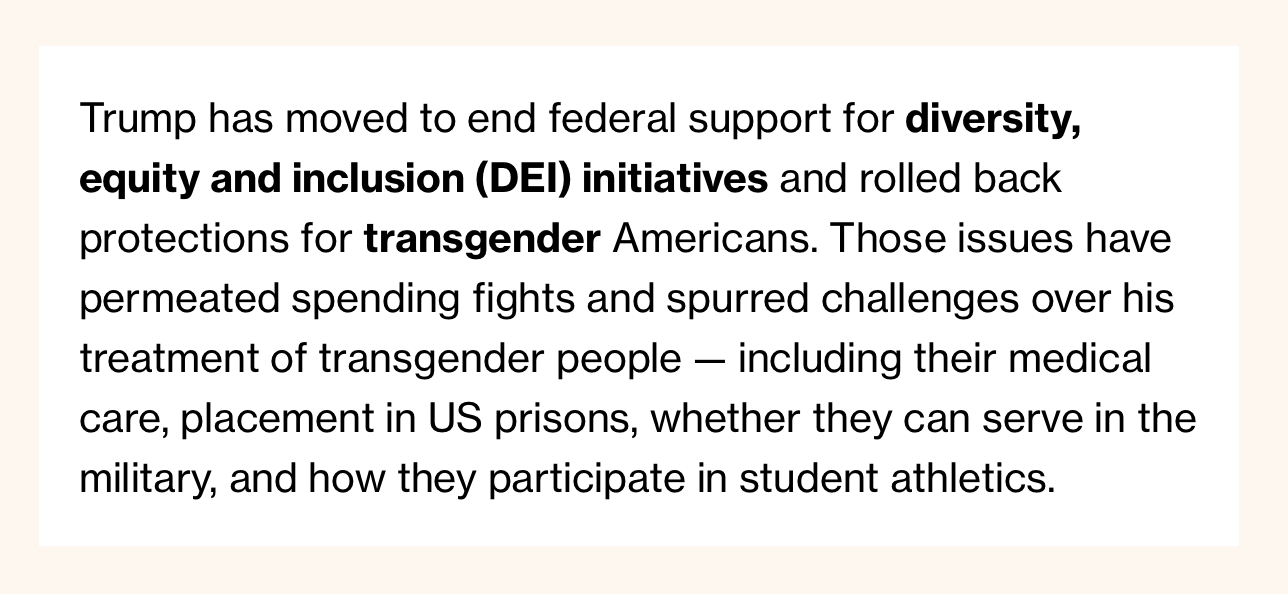 Trump has moved to end federal support for diversity, equity and inclusion (DEI) initiatives and rolled back protections for transgender Americans. Those issues have permeated spending fights and spurred challenges over his treatment of transgender people — including their medical care, placement in US prisons, whether they can serve in the military, and how they participate in student athletics.