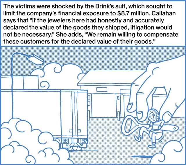 The victims were shocked by the Brink’s suit, which sought to limit the company’s financial exposure to $8.7 million. Callahan says that “if the jewelers here had honestly and accurately declared the value of the goods they shipped, litigation would not be necessary.” She adds, “We remain willing to compensate these customers for the declared value of their goods.”