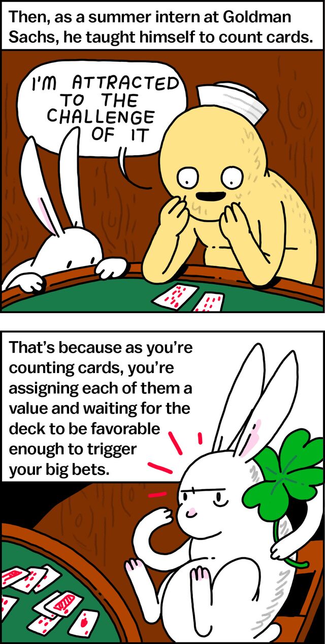 Then, as a summer intern at Goldman Sachs, he taught himself to count cards. "I'm attracted to the challenge of it". That's because as you're counting cards, you're assigning each of them a value and waiting for the deck to be favorable enough to trigger your big bets.